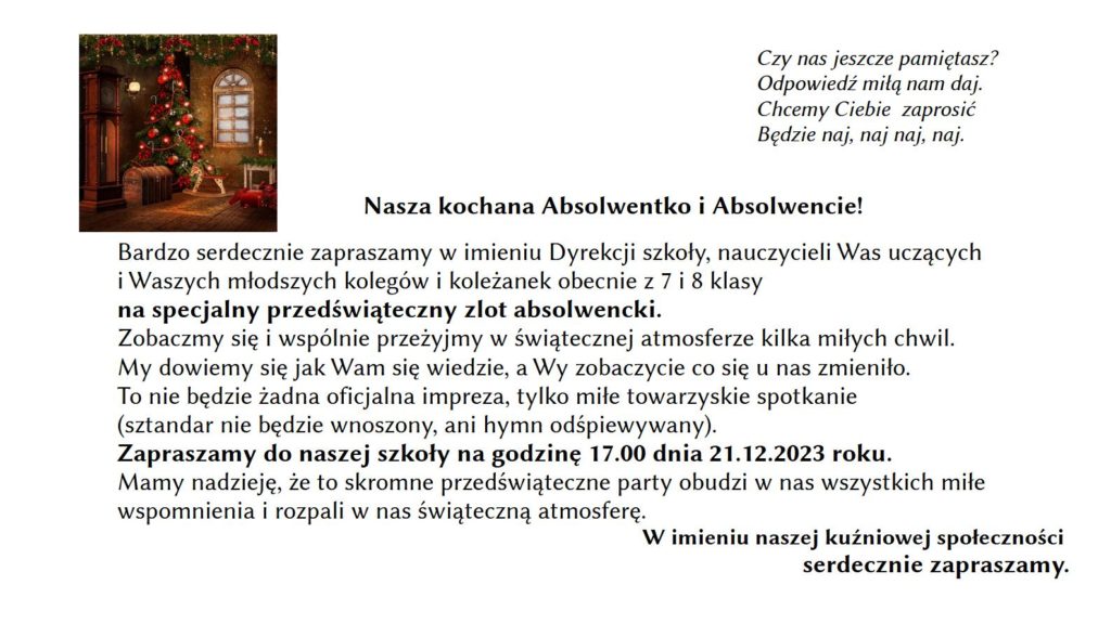 Bardzo serdecznie zapraszamy w imieniu Dyrekcji szkoły, nauczycieli Was uczących i Waszych młodszych kolegów i koleżanek obecnie z 7 i 8 klasy na specjalny przedświąteczny zlot absolwencki. Zobaczmy się i wspólnie przeżyjmy w świątecznej atmosferze kilka miłych chwil. My dowiemy się jak Wam się wiedzie, a Wy zobaczycie co się u nas zmieniło. To nie będzie żadna oficjalna impreza, tylko miłe towarzyskie spotkanie (sztandar nie będzie wnoszony, ani hymn odśpiewywany). Zapraszamy do naszej szkoły na godzinę 17.00 dnia 21.12.2023 roku. Mamy nadzieję, że to skromne przedświąteczne party obudzi w nas wszystkich miłe wspomnienia i rozpali w nas świąteczną atmosferę.